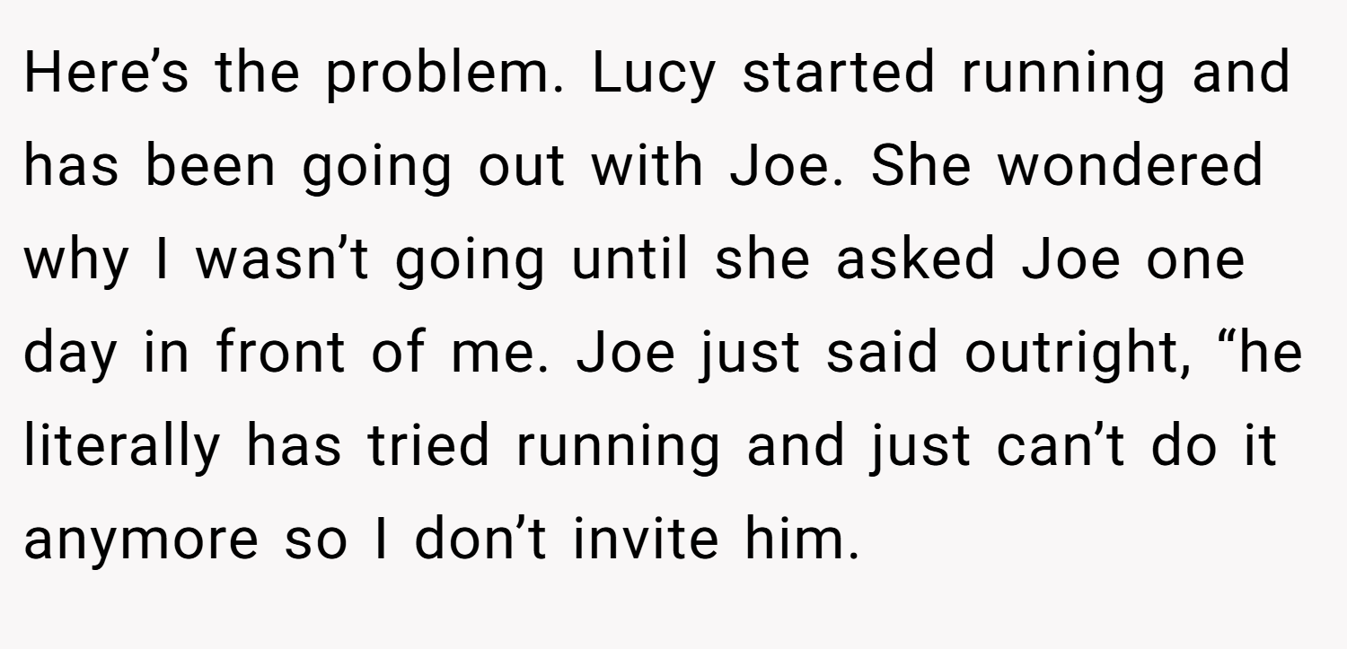 Here’s the problem. Lucy started running and has been going out with Joe. She wondered why I wasn’t going until she asked Joe one day in front of me. Joe just said outright, “he literally has tried running and just can’t do it anymore so I don’t invite him.