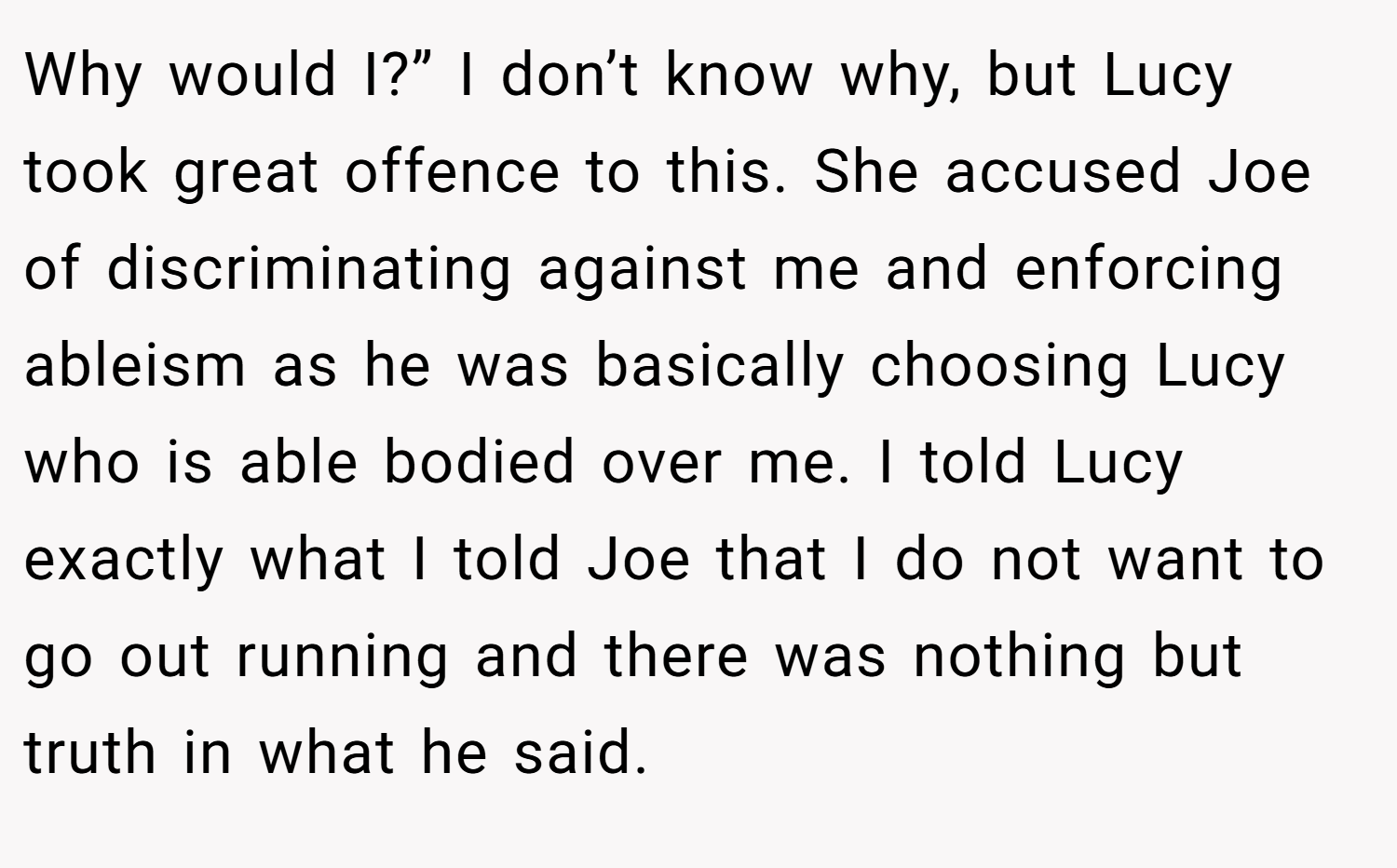 Why would I?” I don’t know why, but Lucy took great offence to this. She accused Joe of discriminating against me and enforcing ableism as he was basically choosing Lucy who is able bodied over me. I told Lucy exactly what I told Joe that I do not want to go out running and there was nothing but truth in what he said.