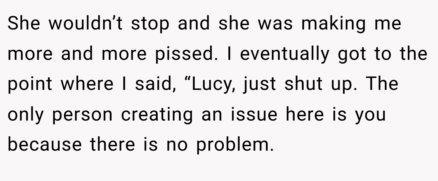 She wouldn’t stop and she was making me more and more pissed. I eventually got to the point where I said, “Lucy, just shut up. The only person creating an issue here is you because there is no problem.