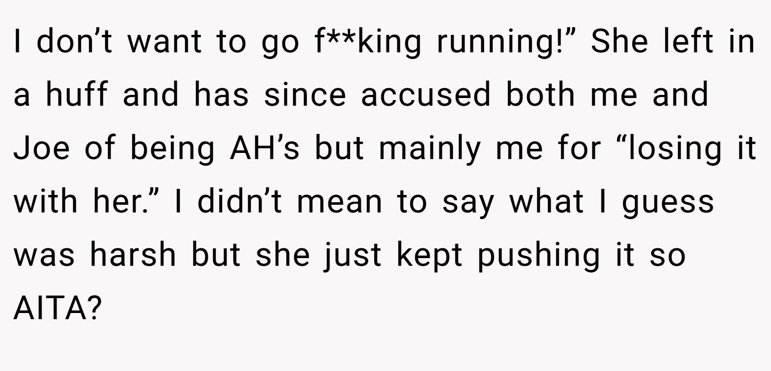 I don’t want to go f**king running!” She left in a huff and has since accused both me and Joe of being AH’s but mainly me for “losing it with her.” I didn’t mean to say what I guess was harsh but she just kept pushing it so AITA?