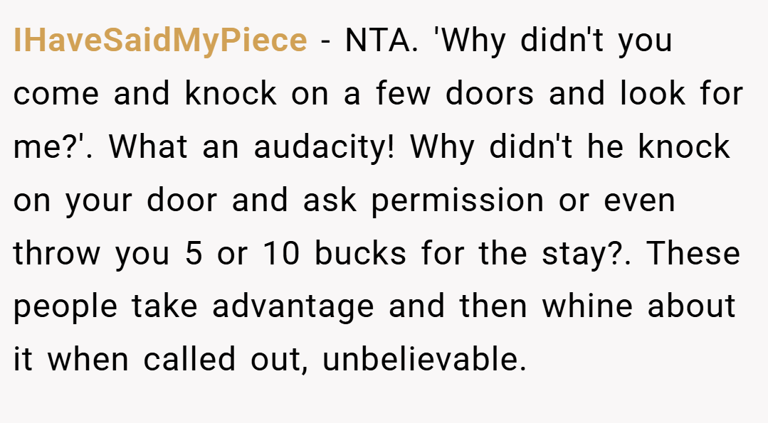 IHaveSaidMyPiece − NTA. 'Why didn't you come and knock on a few doors and look for me?'. What an audacity! Why didn't he knock on your door and ask permission or even throw you 5 or 10 bucks for the stay?. These people take advantage and then whine about it when called out, unbelievable.