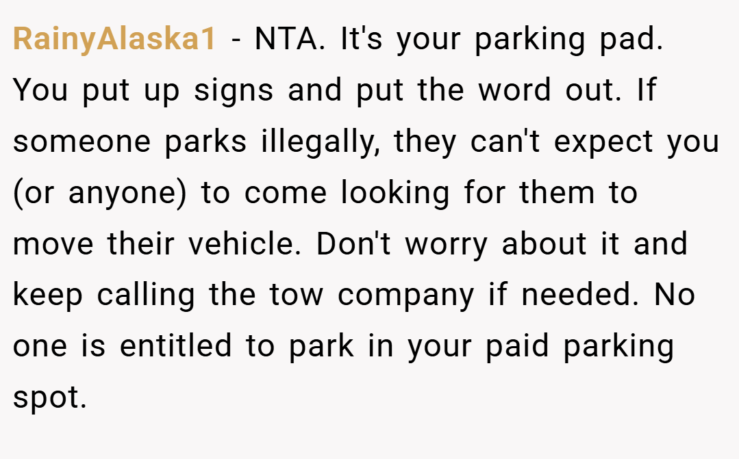 RainyAlaska1 − NTA. It's your parking pad. You put up signs and put the word out. If someone parks illegally, they can't expect you (or anyone) to come looking for them to move their vehicle. Don't worry about it and keep calling the tow company if needed. No one is entitled to park in your paid parking spot.