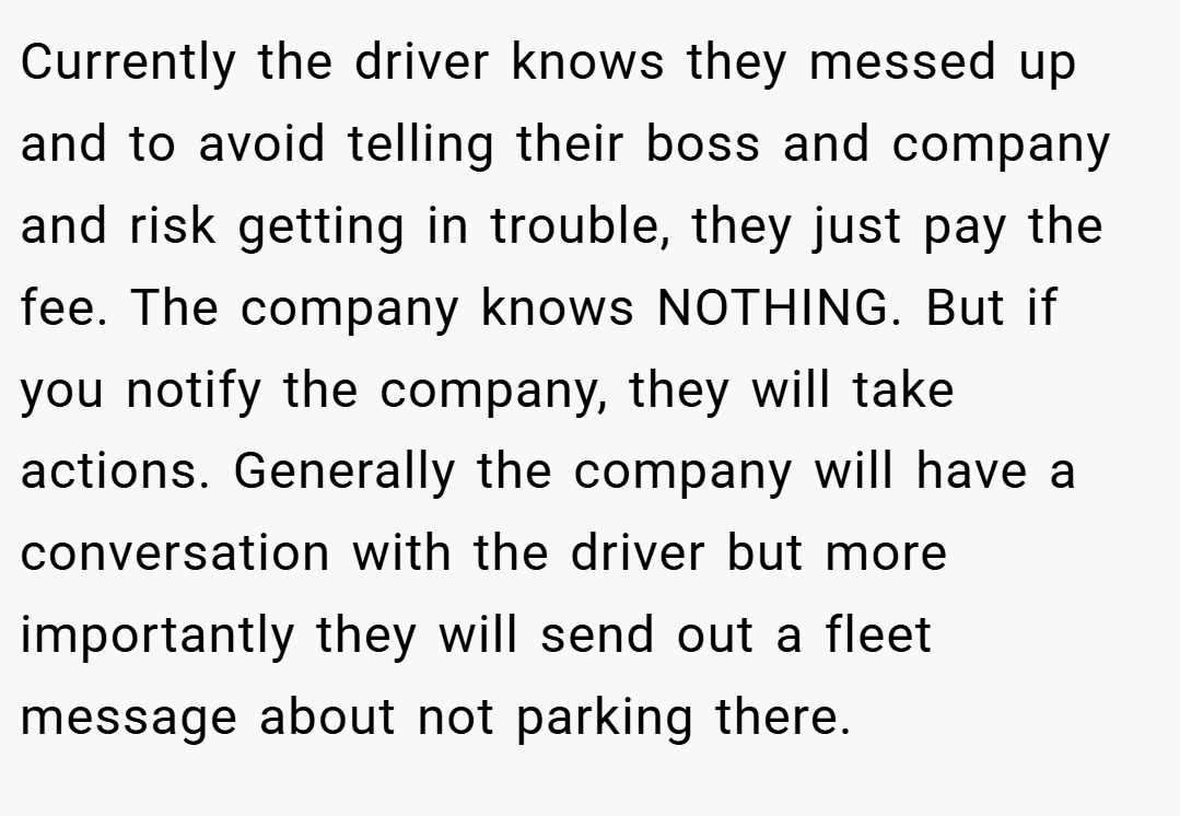 Currently the driver knows they messed up and to avoid telling their boss and company and risk getting in trouble, they just pay the fee. The company knows NOTHING. But if you notify the company, they will take actions. Generally the company will have a conversation with the driver but more importantly they will send out a fleet message about not parking there.