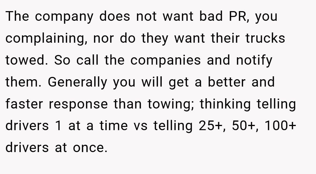 The company does not want bad PR, you complaining, nor do they want their trucks towed. So call the companies and notify them. Generally you will get a better and faster response than towing; thinking telling drivers 1 at a time vs telling 25+, 50+, 100+ drivers at once.