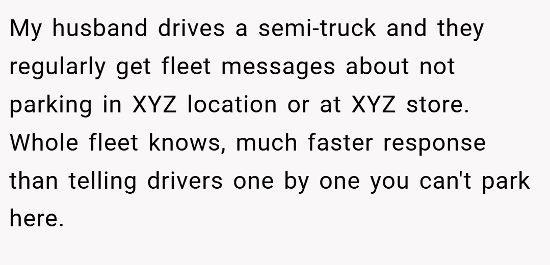 My husband drives a semi-truck and they regularly get fleet messages about not parking in XYZ location or at XYZ store. Whole fleet knows, much faster response than telling drivers one by one you can't park here.