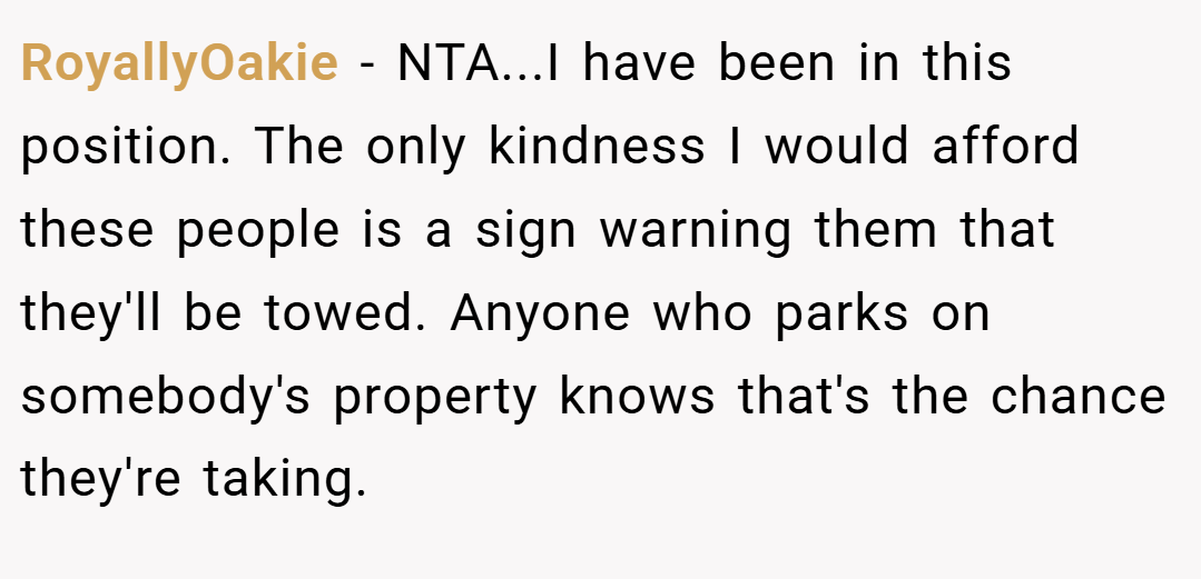 RoyallyOakie − NTA...I have been in this position. The only kindness I would afford these people is a sign warning them that they'll be towed. Anyone who parks on somebody's property knows that's the chance they're taking.
