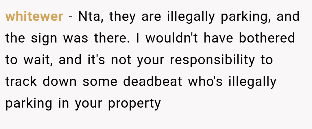 whitewer − Nta, they are illegally parking, and the sign was there. I wouldn't have bothered to wait, and it's not your responsibility to track down some deadbeat who's illegally parking in your property