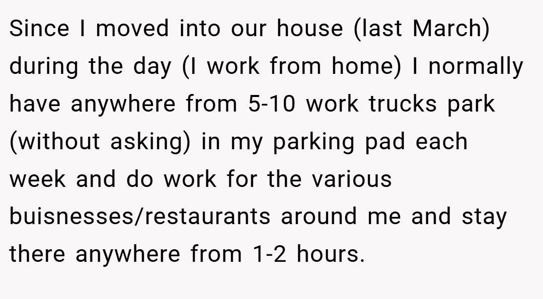 Since I moved into our house (last March) during the day (I work from home) I normally have anywhere from 5-10 work trucks park (without asking) in my parking pad each week and do work for the various buisnesses/restaurants around me and stay there anywhere from 1-2 hours.