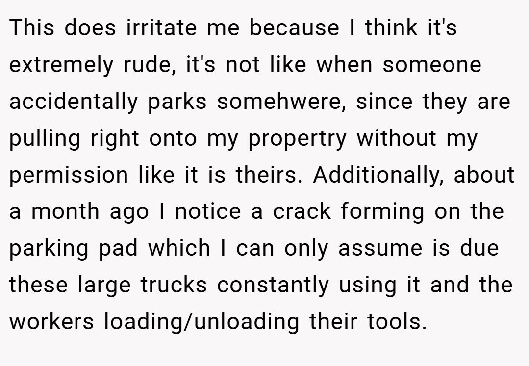 This does irritate me because I think it's extremely rude, it's not like when someone accidentally parks somehwere, since they are pulling right onto my propertry without my permission like it is theirs. Additionally, about a month ago I notice a crack forming on the parking pad which I can only assume is due these large trucks constantly using it and the workers loading/unloading their tools.