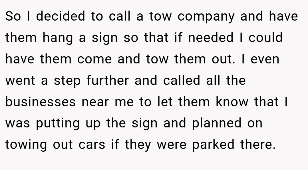 So I decided to call a tow company and have them hang a sign so that if needed I could have them come and tow them out. I even went a step further and called all the businesses near me to let them know that I was putting up the sign and planned on towing out cars if they were parked there.