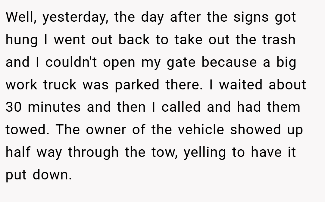 Well, yesterday, the day after the signs got hung I went out back to take out the trash and I couldn't open my gate because a big work truck was parked there. I waited about 30 minutes and then I called and had them towed. The owner of the vehicle showed up half way through the tow, yelling to have it put down.