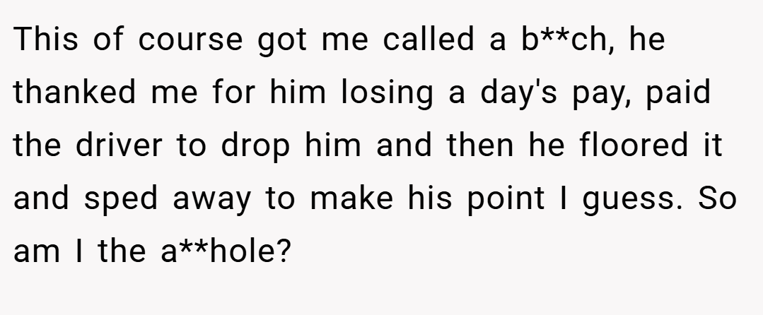 This of course got me called a b**ch, he thanked me for him losing a day's pay, paid the driver to drop him and then he floored it and sped away to make his point I guess. So am I the a**hole?