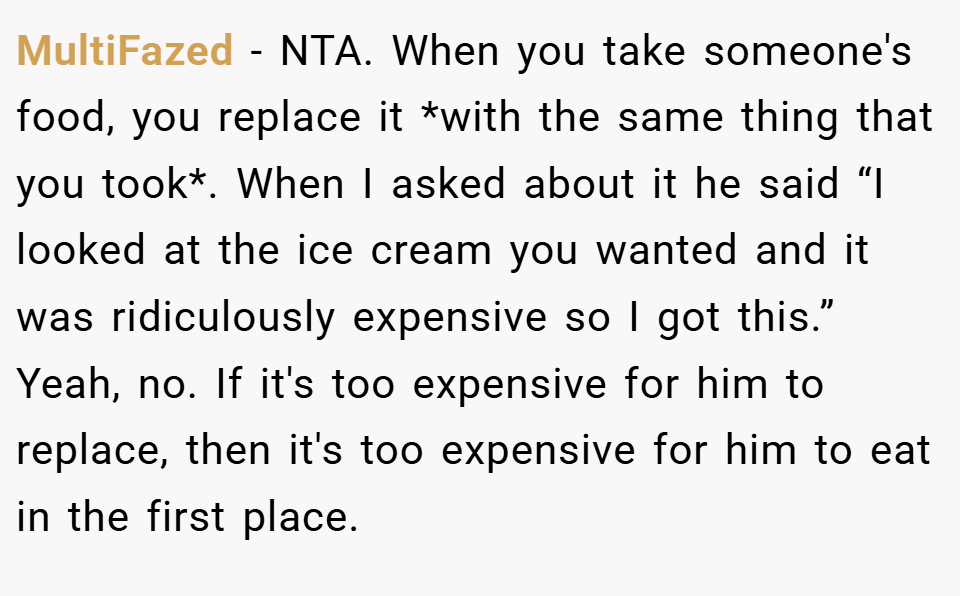 MultiFazed − NTA. When you take someone's food, you replace it *with the same thing that you took*. When I asked about it he said “I looked at the ice cream you wanted and it was ridiculously expensive so I got this.” Yeah, no. If it's too expensive for him to replace, then it's too expensive for him to eat in the first place.