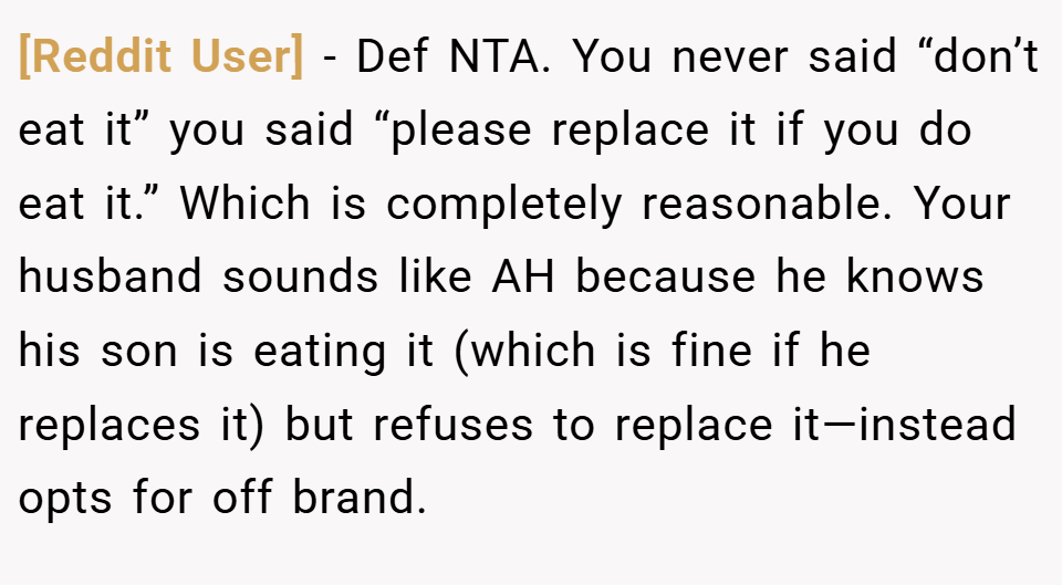 [Reddit User] − Def NTA. You never said “don’t eat it” you said “please replace it if you do eat it.” Which is completely reasonable. Your husband sounds like AH because he knows his son is eating it (which is fine if he replaces it) but refuses to replace it—instead opts for off brand.
