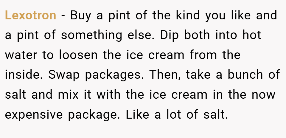 Lexotron − Buy a pint of the kind you like and a pint of something else. Dip both into hot water to loosen the ice cream from the inside. Swap packages. Then, take a bunch of salt and mix it with the ice cream in the now expensive package. Like a lot of salt.