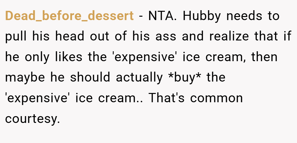 Dead_before_dessert − NTA. Hubby needs to pull his head out of his ass and realize that if he only likes the 'expensive' ice cream, then maybe he should actually *buy* the 'expensive' ice cream.. That's common courtesy.