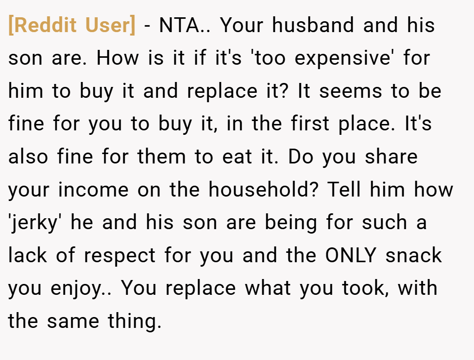 [Reddit User] − NTA.. Your husband and his son are. How is it if it's 'too expensive' for him to buy it and replace it? It seems to be fine for you to buy it, in the first place. It's also fine for them to eat it. Do you share your income on the household? Tell him how 'jerky' he and his son are being for such a lack of respect for you and the ONLY snack you enjoy.. You replace what you took, with the same thing.