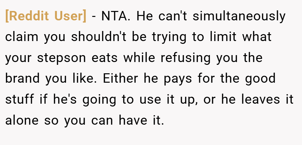 [Reddit User] − NTA. He can't simultaneously claim you shouldn't be trying to limit what your stepson eats while refusing you the brand you like. Either he pays for the good stuff if he's going to use it up, or he leaves it alone so you can have it.