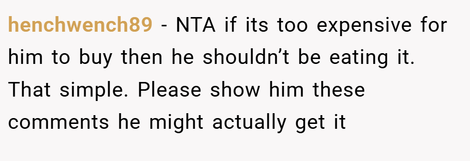 henchwench89 − NTA if its too expensive for him to buy then he shouldn’t be eating it. That simple. Please show him these comments he might actually get it