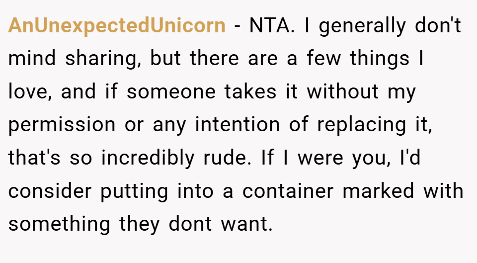 AnUnexpectedUnicorn − NTA. I generally don't mind sharing, but there are a few things I love, and if someone takes it without my permission or any intention of replacing it, that's so incredibly rude. If I were you, I'd consider putting into a container marked with something they dont want.