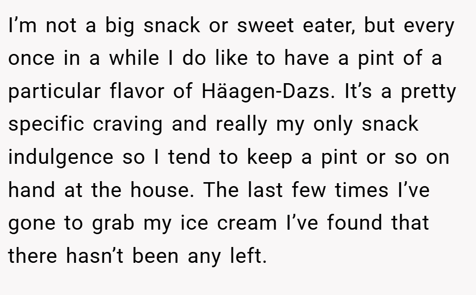 I’m not a big snack or sweet eater, but every once in a while I do like to have a pint of a particular flavor of Häagen-Dazs. It’s a pretty specific craving and really my only snack indulgence so I tend to keep a pint or so on hand at the house. The last few times I’ve gone to grab my ice cream I’ve found that there hasn’t been any left.