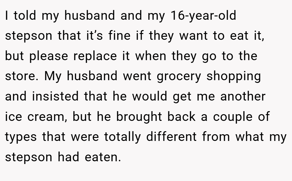 I told my husband and my 16-year-old stepson that it’s fine if they want to eat it, but please replace it when they go to the store. My husband went grocery shopping and insisted that he would get me another ice cream, but he brought back a couple of types that were totally different from what my stepson had eaten.