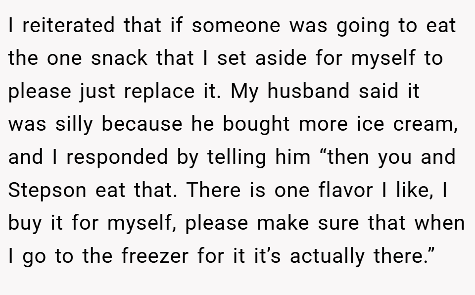 I reiterated that if someone was going to eat the one snack that I set aside for myself to please just replace it. My husband said it was silly because he bought more ice cream, and I responded by telling him “then you and Stepson eat that. There is one flavor I like, I buy it for myself, please make sure that when I go to the freezer for it it’s actually there.”