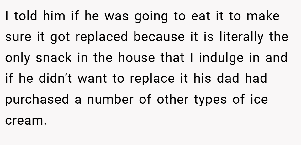I told him if he was going to eat it to make sure it got replaced because it is literally the only snack in the house that I indulge in and if he didn’t want to replace it his dad had purchased a number of other types of ice cream.