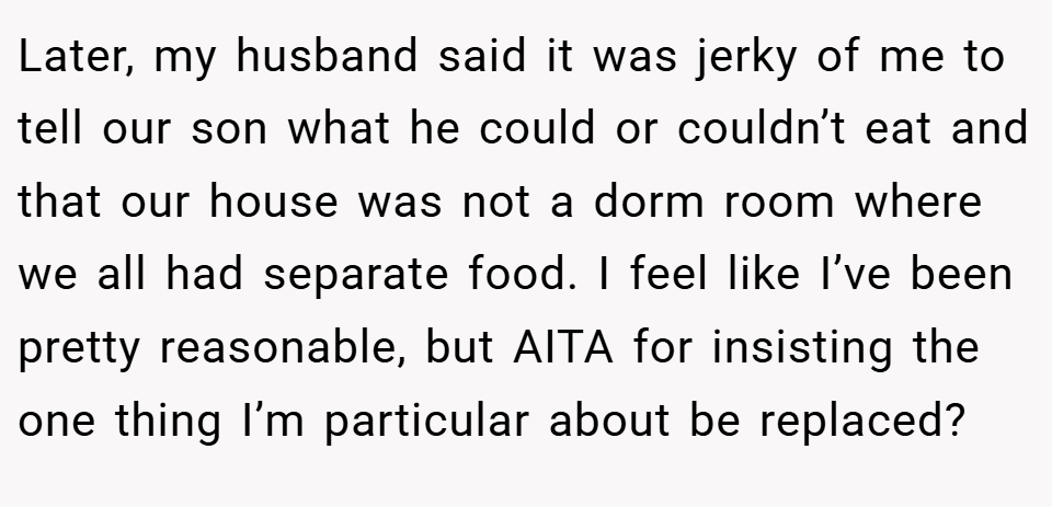 Later, my husband said it was jerky of me to tell our son what he could or couldn’t eat and that our house was not a dorm room where we all had separate food. I feel like I’ve been pretty reasonable, but AITA for insisting the one thing I’m particular about be replaced?