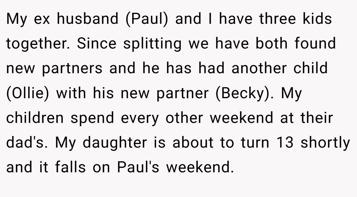 My ex husband (Paul) and I have three kids together. Since splitting we have both found new partners and he has had another child (Ollie) with his new partner (Becky). My children spend every other weekend at their dad's. My daughter is about to turn 13 shortly and it falls on Paul's weekend.
