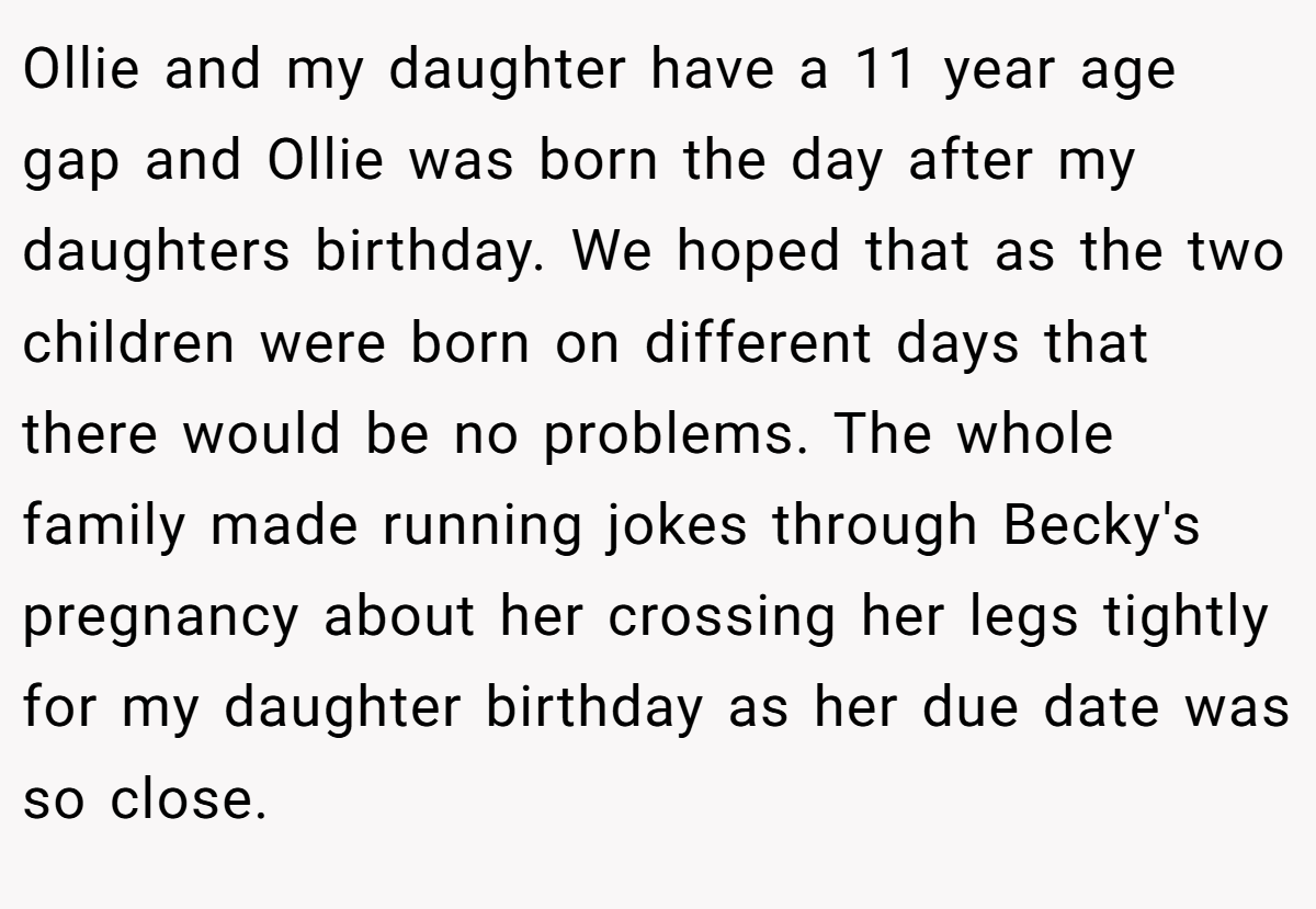 Ollie and my daughter have a 11 year age gap and Ollie was born the day after my daughters birthday. We hoped that as the two children were born on different days that there would be no problems. The whole family made running jokes through Becky's pregnancy about her crossing her legs tightly for my daughter birthday as her due date was so close.