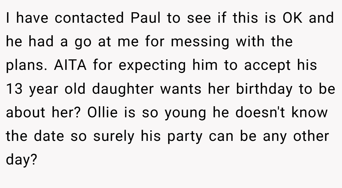 I have contacted Paul to see if this is OK and he had a go at me for messing with the plans. AITA for expecting him to accept his 13 year old daughter wants her birthday to be about her? Ollie is so young he doesn't know the date so surely his party can be any other day?