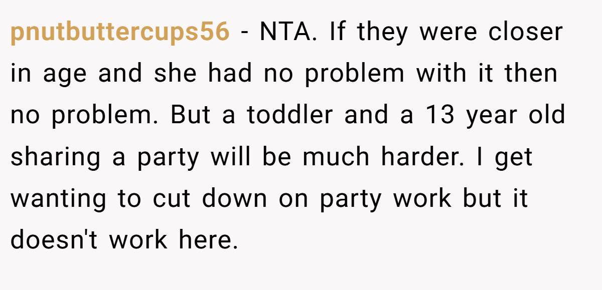 pnutbuttercups56 - NTA. If they were closer in age and she had no problem with it then no problem. But a toddler and a 13 year old sharing a party will be much harder. I get wanting to cut down on party work but it doesn't work here.