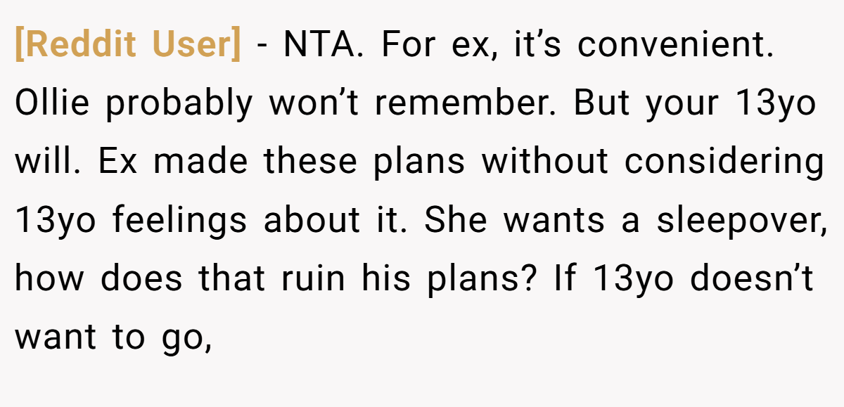 [Reddit User] - NTA. For ex, it’s convenient. Ollie probably won’t remember. But your 13yo will. Ex made these plans without considering 13yo feelings about it. She wants a sleepover, how does that ruin his plans? If 13yo doesn’t want to go,