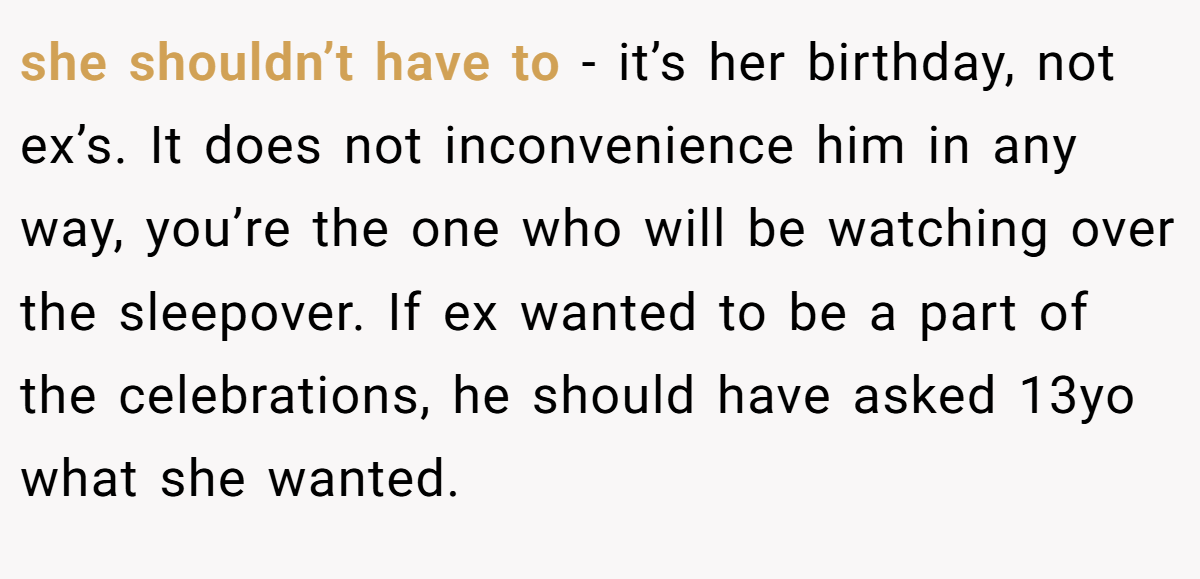 she shouldn’t have to - it’s her birthday, not ex’s. It does not inconvenience him in any way, you’re the one who will be watching over the sleepover. If ex wanted to be a part of the celebrations, he should have asked 13yo what she wanted.