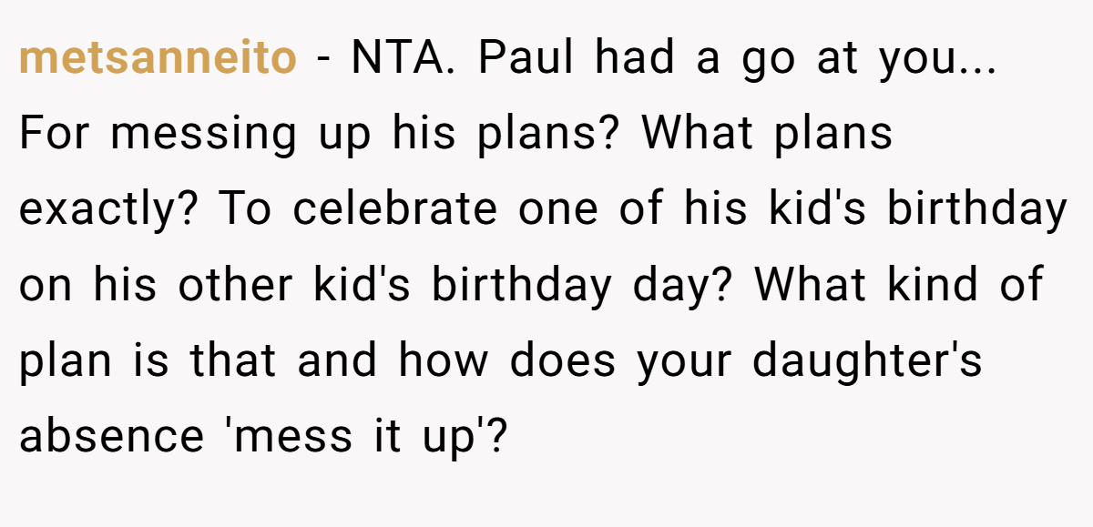 metsanneito - NTA. Paul had a go at you... For messing up his plans? What plans exactly? To celebrate one of his kid's birthday on his other kid's birthday day? What kind of plan is that and how does your daughter's absence 'mess it up'?