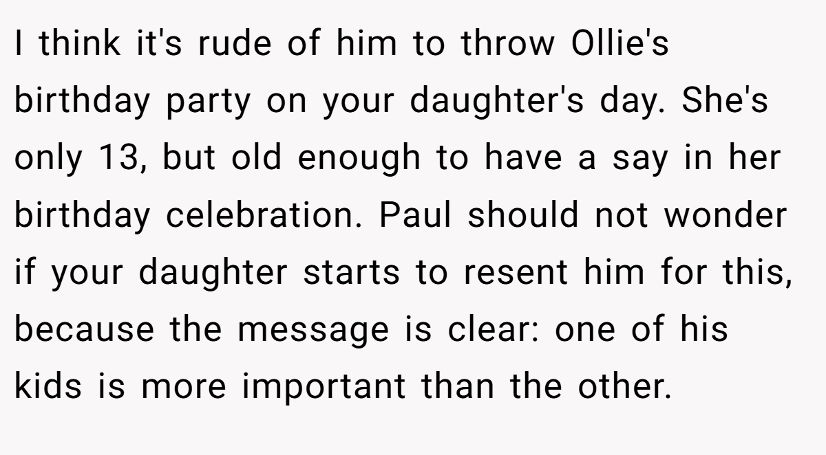 I think it's rude of him to throw Ollie's birthday party on your daughter's day. She's only 13, but old enough to have a say in her birthday celebration. Paul should not wonder if your daughter starts to resent him for this, because the message is clear: one of his kids is more important than the other.
