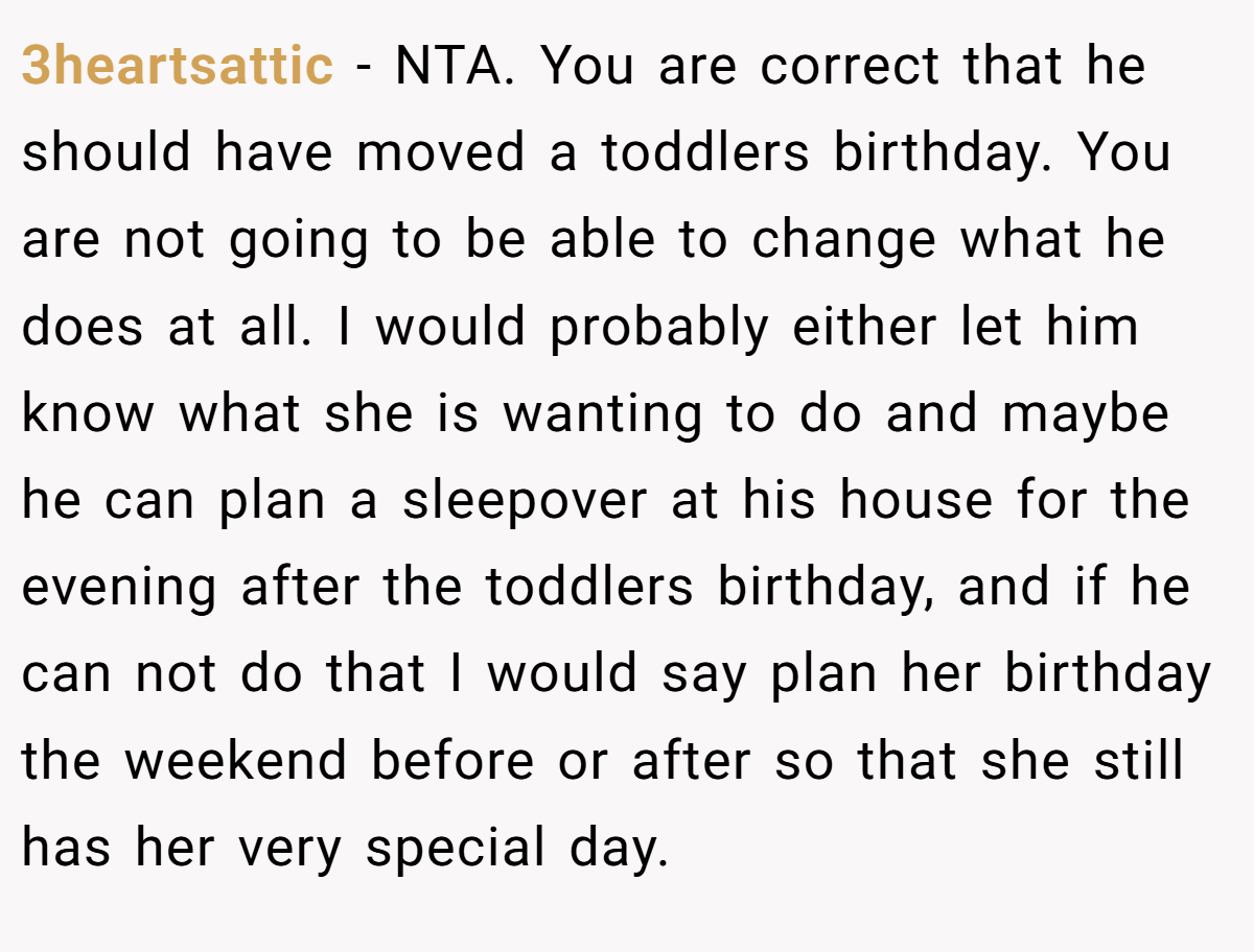 3heartsattic - NTA. You are correct that he should have moved a toddlers birthday. You are not going to be able to change what he does at all. I would probably either let him know what she is wanting to do and maybe he can plan a sleepover at his house for the evening after the toddlers birthday, and if he can not do that I would say plan her birthday the weekend before or after so that she still has her very special day.