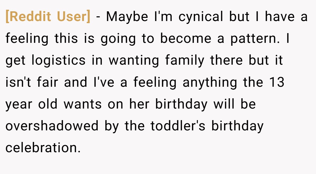 [Reddit User] - Maybe I'm cynical but I have a feeling this is going to become a pattern. I get logistics in wanting family there but it isn't fair and I've a feeling anything the 13 year old wants on her birthday will be overshadowed by the toddler's birthday celebration.