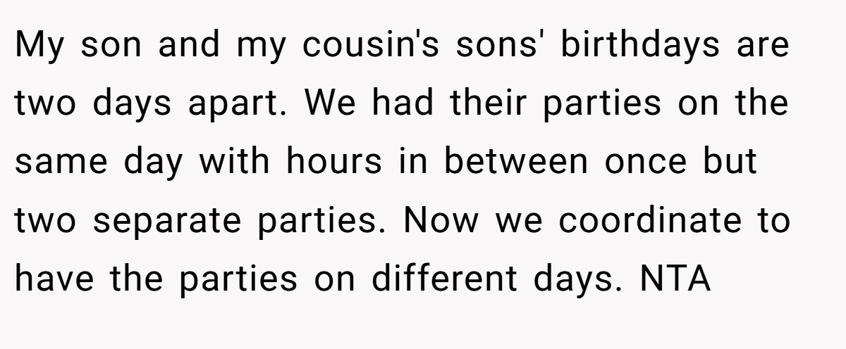 My son and my cousin's sons' birthdays are two days apart. We had their parties on the same day with hours in between once but two separate parties. Now we coordinate to have the parties on different days. NTA