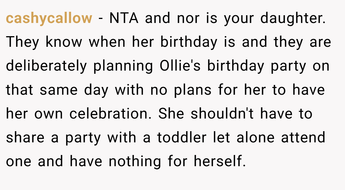 cashycallow - NTA and nor is your daughter. They know when her birthday is and they are deliberately planning Ollie's birthday party on that same day with no plans for her to have her own celebration. She shouldn't have to share a party with a toddler let alone attend one and have nothing for herself.
