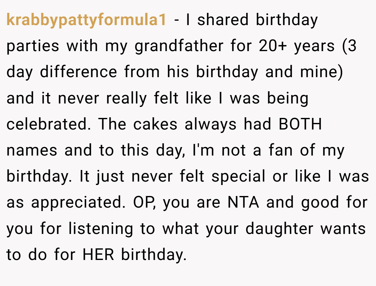 krabbypattyformula1 - I shared birthday parties with my grandfather for 20+ years (3 day difference from his birthday and mine) and it never really felt like I was being celebrated. The cakes always had BOTH names and to this day, I'm not a fan of my birthday. It just never felt special or like I was as appreciated. OP, you are NTA and good for you for listening to what your daughter wants to do for HER birthday.