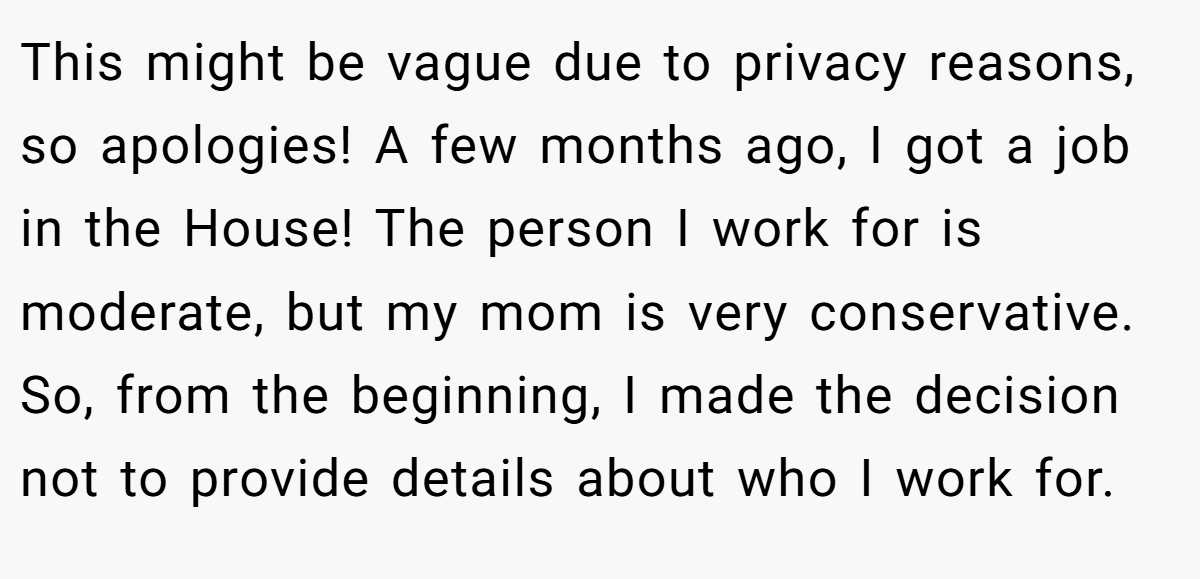 This might be vague due to privacy reasons, so apologies! A few months ago, I got a job in the House! The person I work for is moderate, but my mom is very conservative. So, from the beginning, I made the decision not to provide details about who I work for.