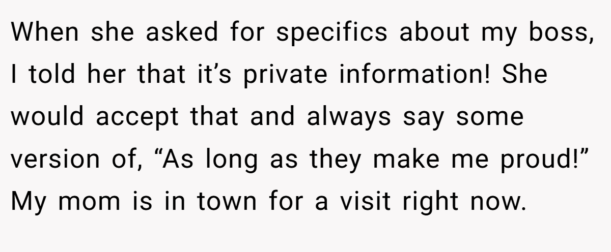 When she asked for specifics about my boss, I told her that it’s private information! She would accept that and always say some version of, “As long as they make me proud!” My mom is in town for a visit right now.