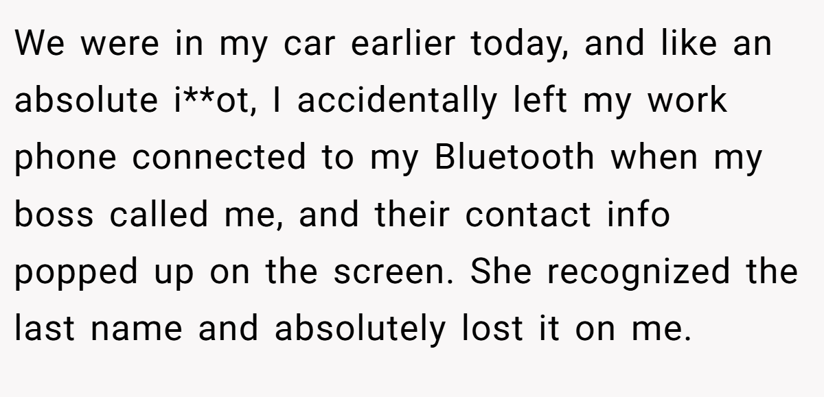 We were in my car earlier today, and like an absolute i**ot, I accidentally left my work phone connected to my Bluetooth when my boss called me, and their contact info popped up on the screen. She recognized the last name and absolutely lost it on me.