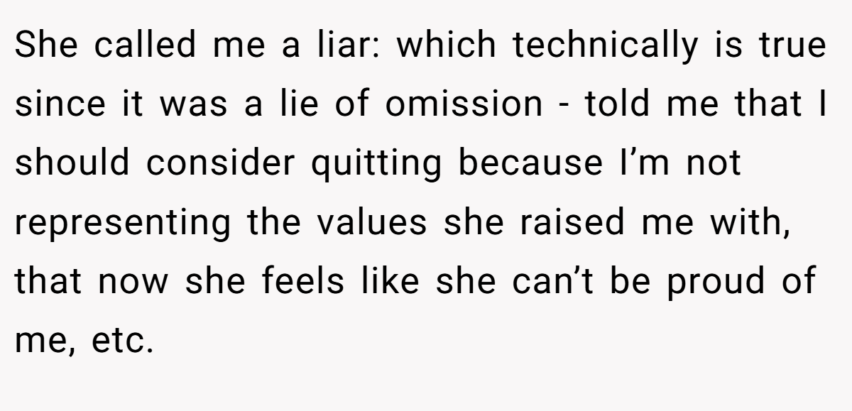 She called me a liar: which technically is true since it was a lie of omission - told me that I should consider quitting because I’m not representing the values she raised me with, that now she feels like she can’t be proud of me, etc.