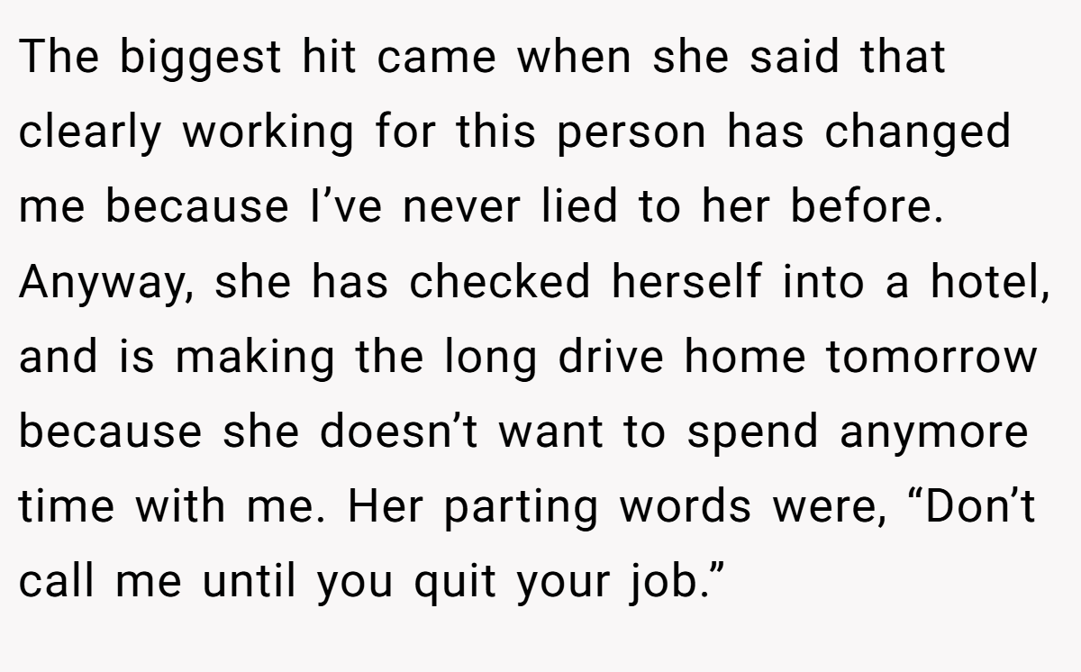 The biggest hit came when she said that clearly working for this person has changed me because I’ve never lied to her before. Anyway, she has checked herself into a hotel, and is making the long drive home tomorrow because she doesn’t want to spend anymore time with me. Her parting words were, “Don’t call me until you quit your job.”