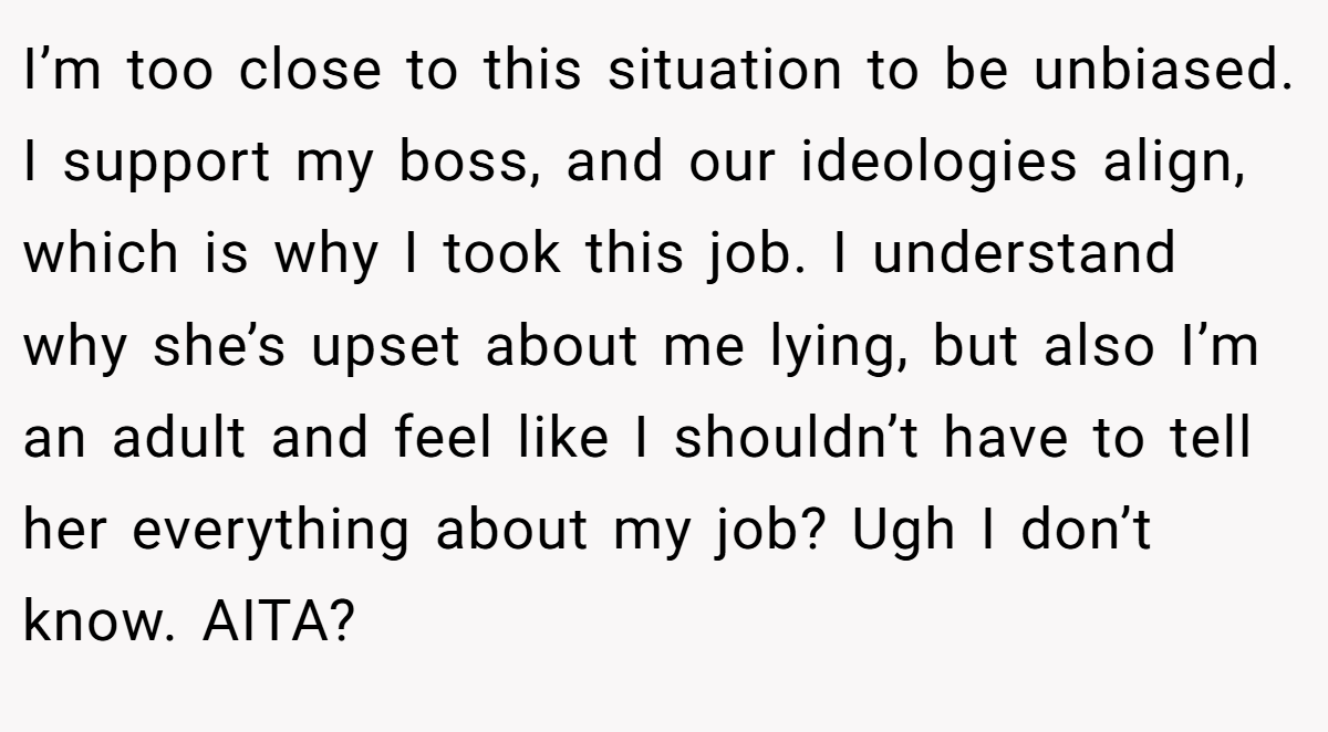 I’m too close to this situation to be unbiased. I support my boss, and our ideologies align, which is why I took this job. I understand why she’s upset about me lying, but also I’m an adult and feel like I shouldn’t have to tell her everything about my job? Ugh I don’t know. AITA?