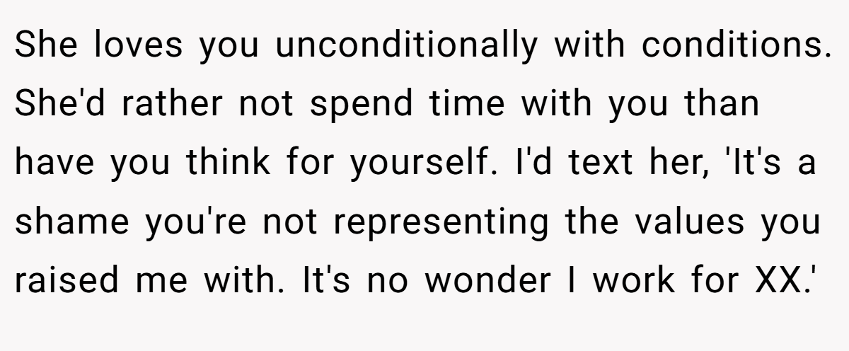 She loves you unconditionally with conditions. She'd rather not spend time with you than have you think for yourself. I'd text her, 'It's a shame you're not representing the values you raised me with. It's no wonder I work for XX.'