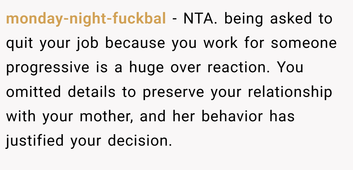 monday-night-fuckbal - NTA. being asked to quit your job because you work for someone progressive is a huge over reaction. You omitted details to preserve your relationship with your mother, and her behavior has justified your decision.